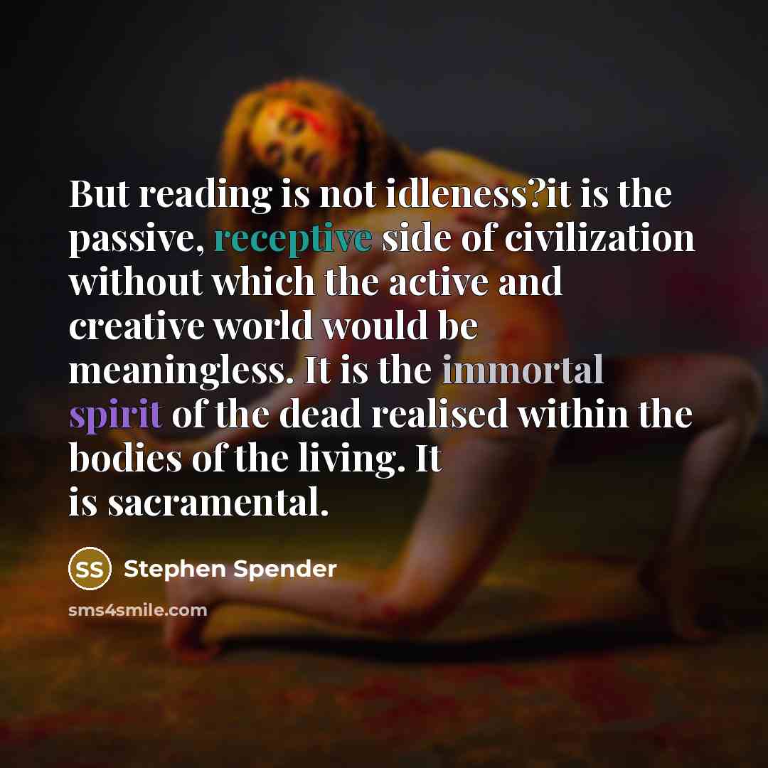 “But reading is not idleness?it is the passive, receptive side of civilization without which the active and creative world would be meaningless. It is the immortal spirit of the dead realised within the bodies of the living. It is sacramental.” quote by Stephen Spender