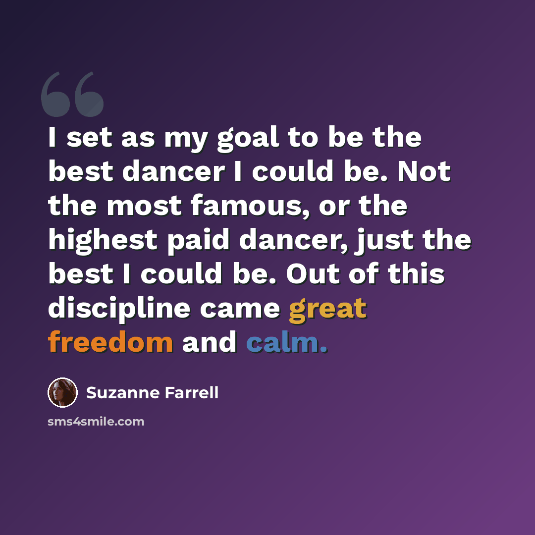 “I set as my goal to be the best dancer I could be. Not the most famous, or the highest paid dancer, just the best I could be. Out of this discipline came great freedom and calm.” quote by Suzanne Farrell