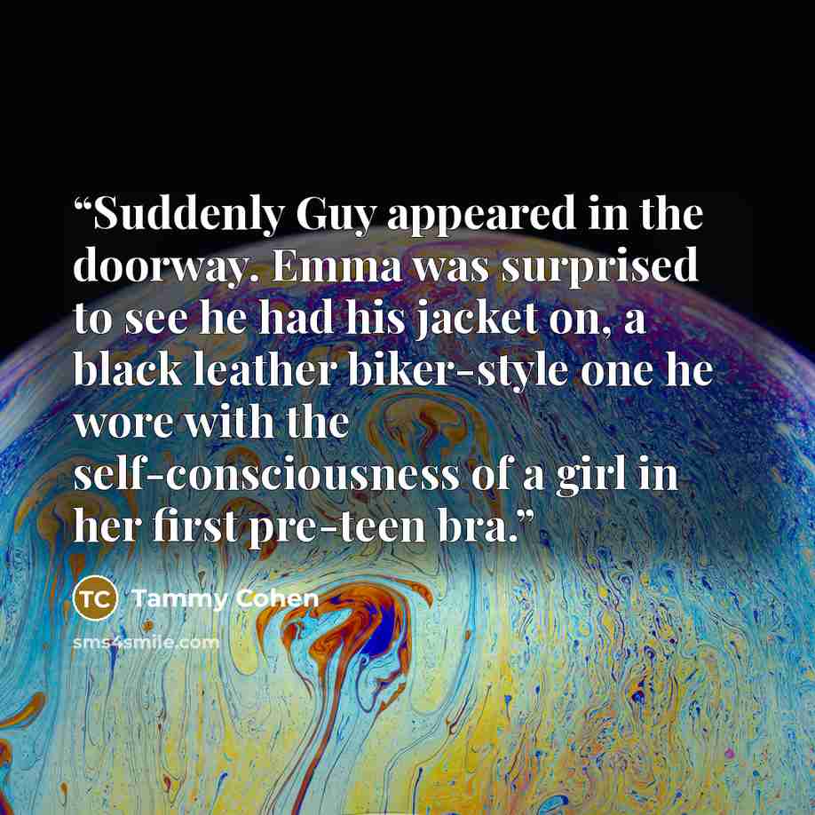 “Suddenly Guy appeared in the doorway. Emma was surprised to see he had his jacket on, a black leather biker-style one he wore with the self-consciousness of a girl in her first pre-teen bra.” quote by Tammy Cohen