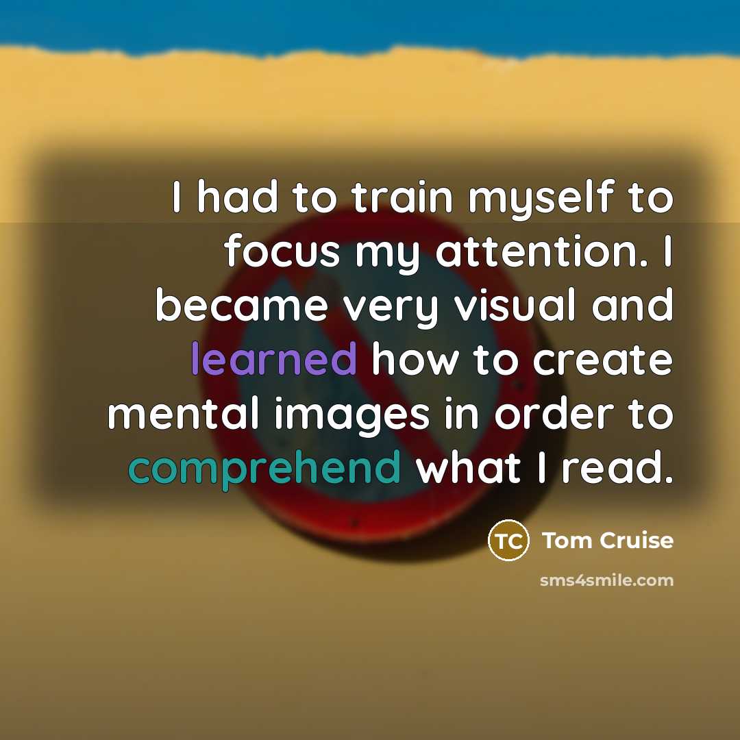 “I had to train myself to focus my attention. I became very visual and learned how to create mental images in order to comprehend what I read.” quote by Tom Cruise