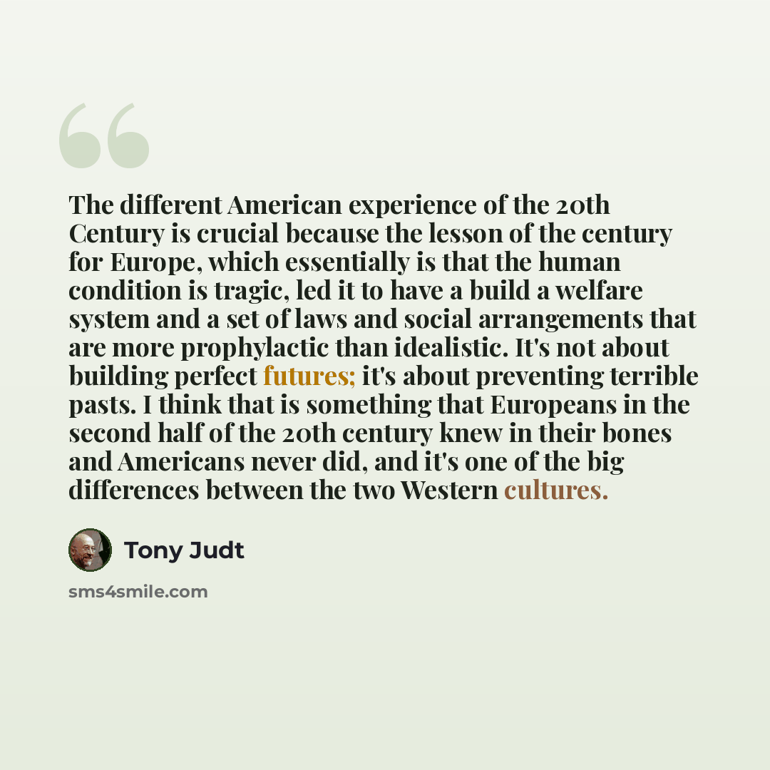 “The different American experience of the 20th Century is crucial because the lesson of the century for Europe, which essentially is that the human condition is tragic, led it to have a build a welfare system and a set of laws and social arrangements that are more prophylactic than idealistic. It's…” quote by Tony Judt