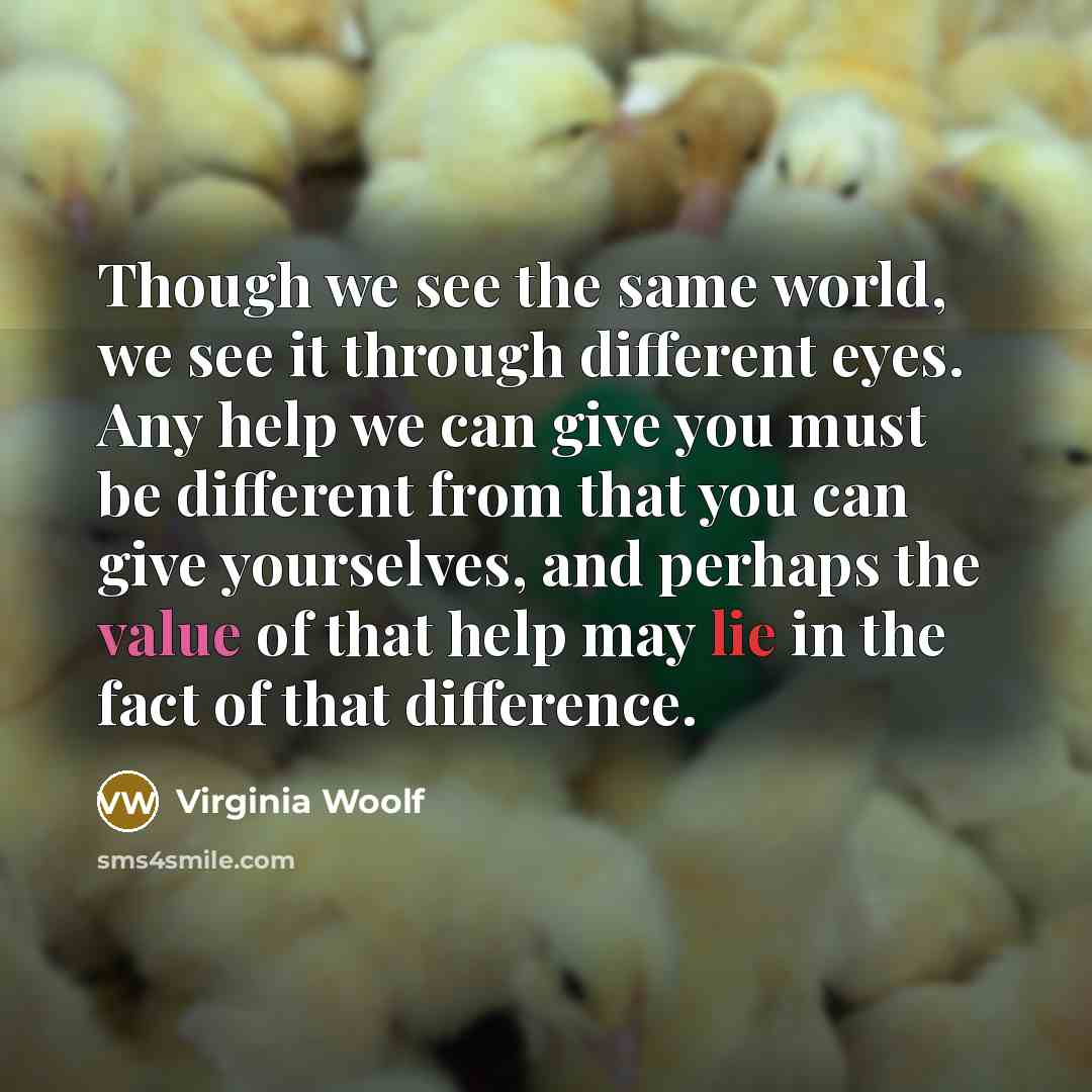 “Though we see the same world, we see it through different eyes. Any help we can give you must be different from that you can give yourselves, and perhaps the value of that help may lie in the fact of that difference.” quote by Virginia Woolf