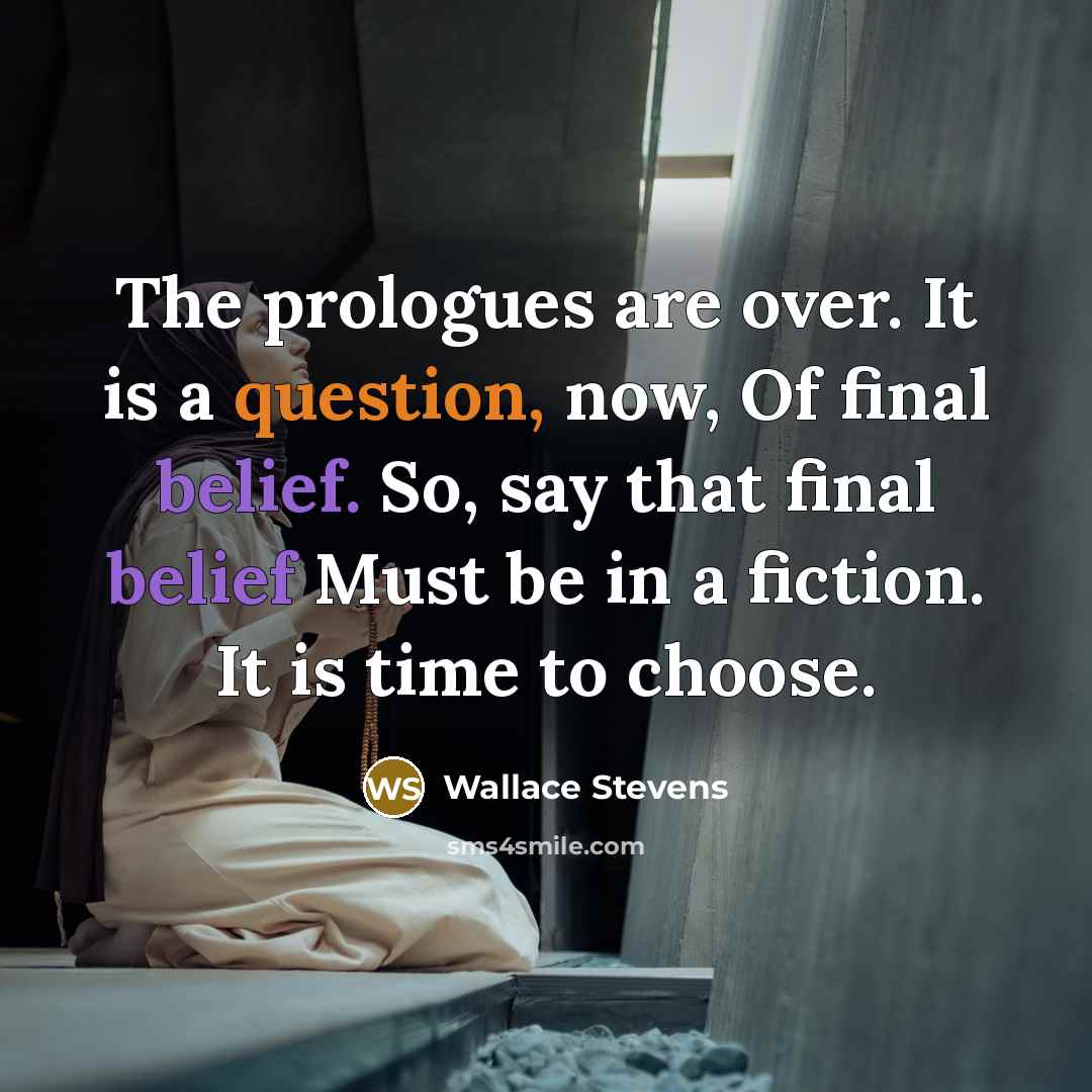 “The prologues are over. It is a question, now, Of final belief. So, say that final belief Must be in a fiction. It is time to choose.” quote by Wallace Stevens