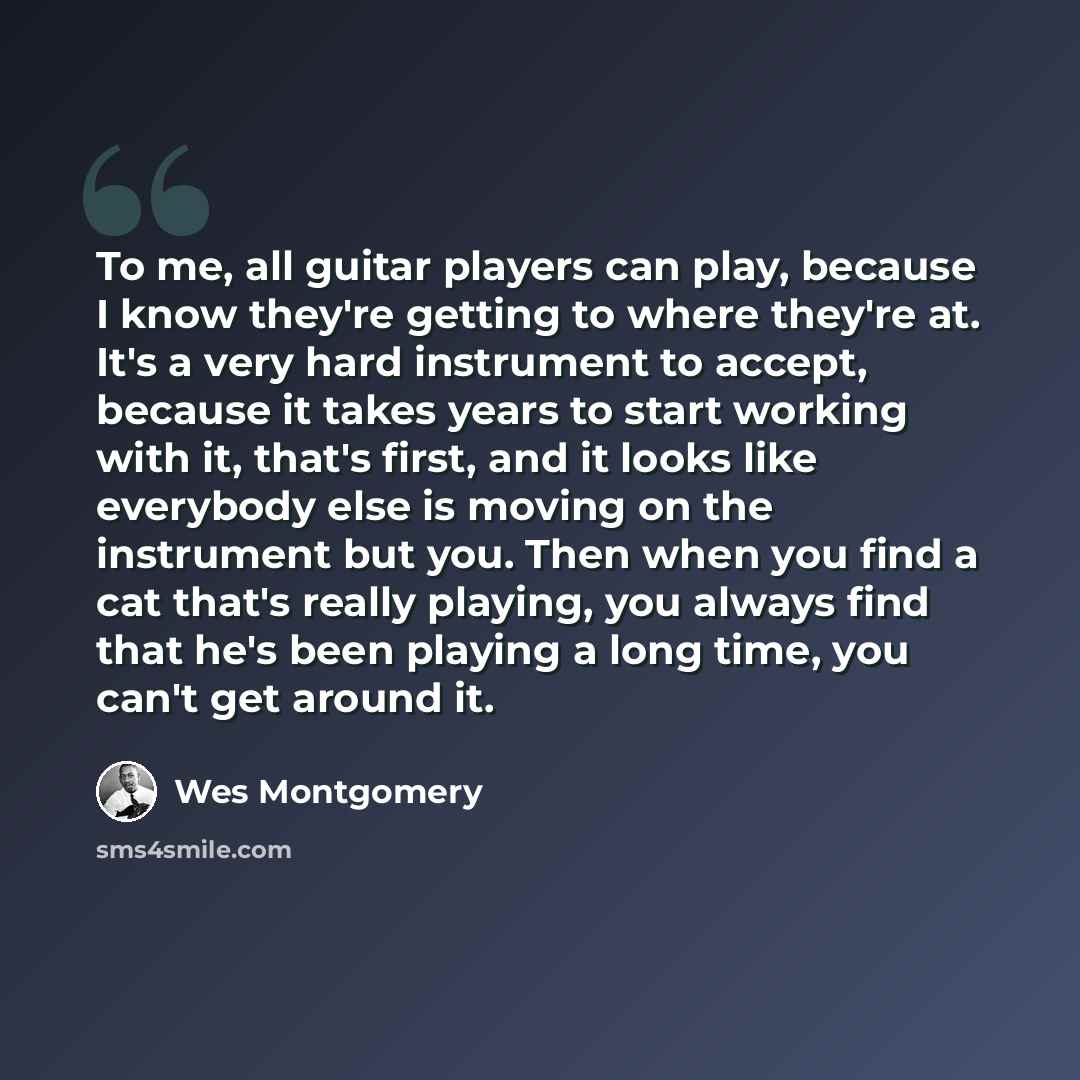 “To me, all guitar players can play, because I know they're getting to where they're at. It's a very hard instrument to accept, because it takes years to start working with it, that's first, and it looks like everybody else is moving on the instrument but you. Then when you find a cat that's really…” quote by Wes Montgomery