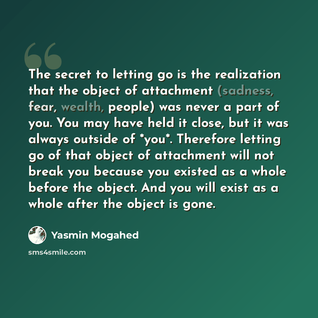 “The secret to letting go is the realization that the object of attachment (sadness, fear, wealth, people) was never a part of you. You may have held it close, but it was always outside of *you*. Therefore letting go of that object of attachment will not break you because you existed as a whole…” quote by Yasmin Mogahed