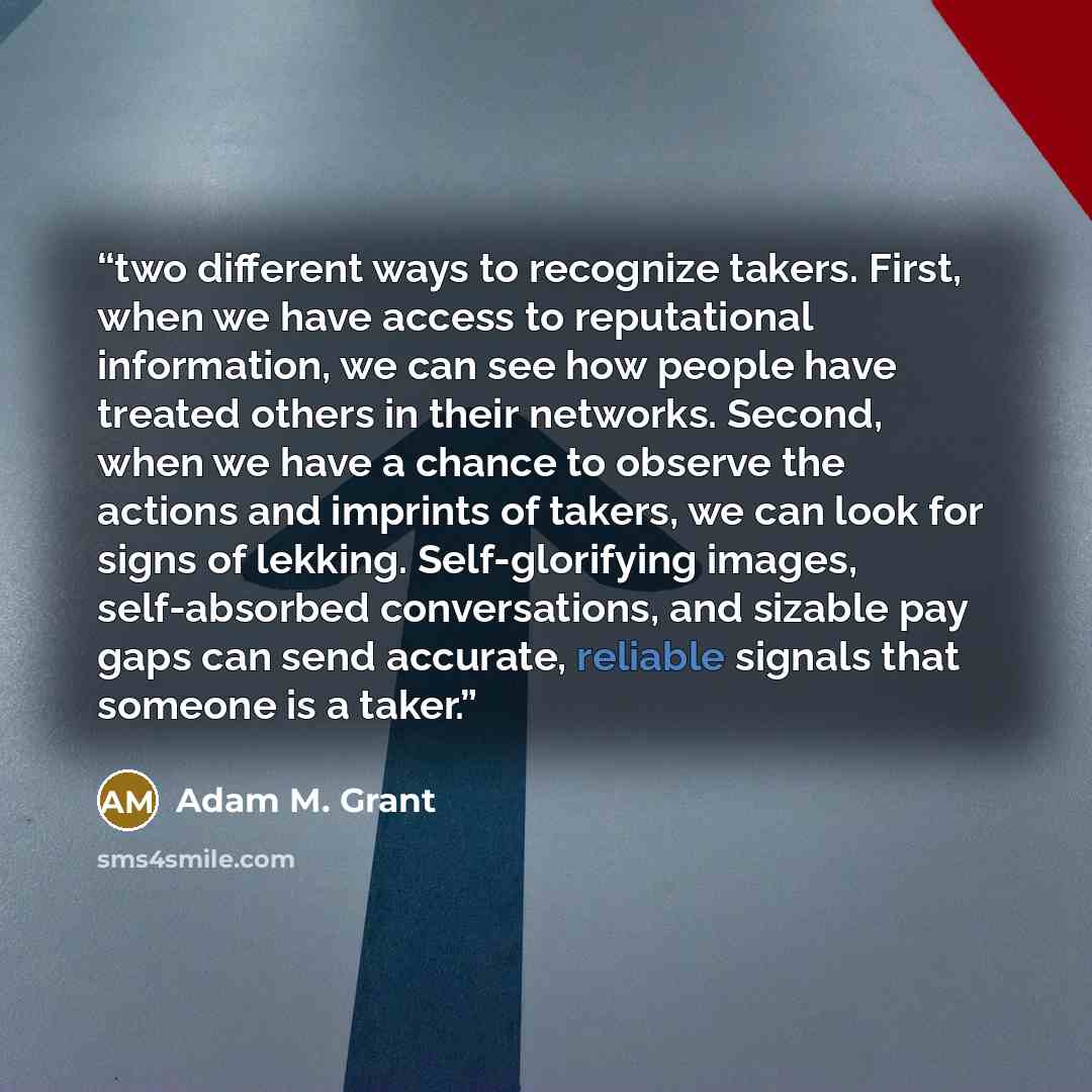 “two different ways to recognize takers. First, when we have access to reputational information, we can see how people have treated others in their networks. Second, when we have a chance to observe the actions and imprints of takers, we can look for signs of lekking. Self-glorifying images…” quote by Adam M. Grant