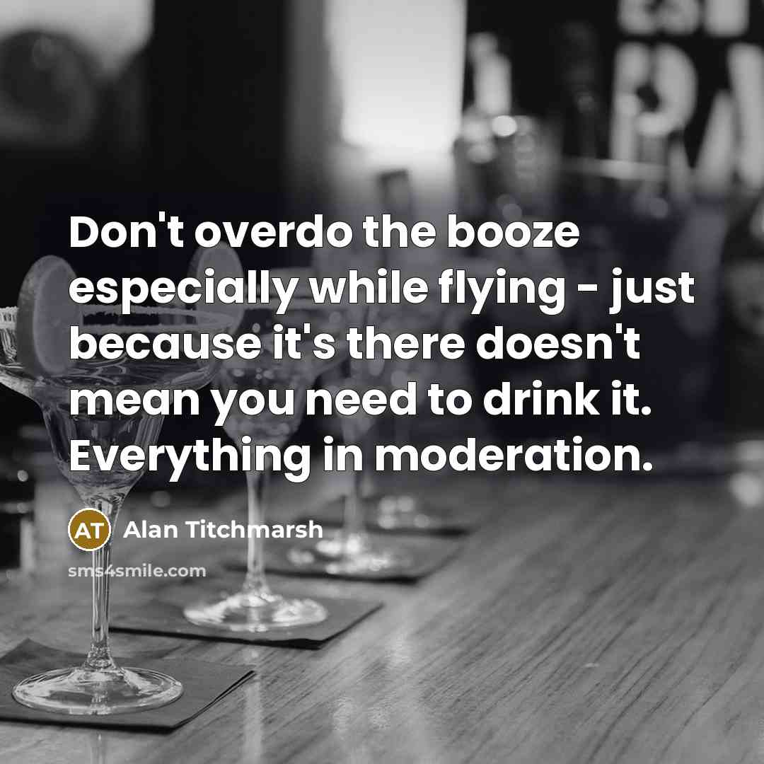 “Don't overdo the booze especially while flying - just because it's there doesn't mean you need to drink it. Everything in moderation.” quote by Alan Titchmarsh