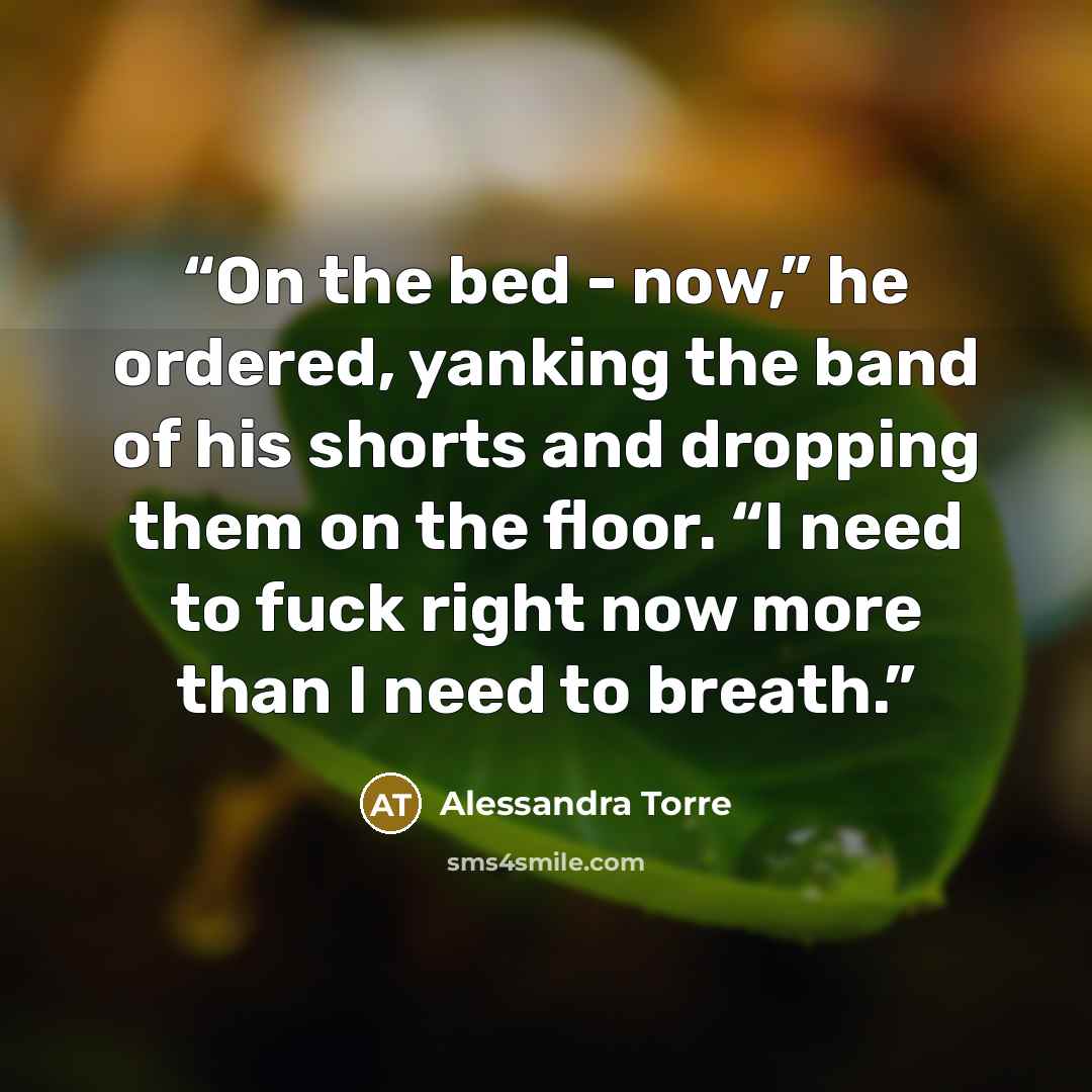 “On the bed - now,” he ordered, yanking the band of his shorts and dropping them on the floor. “I need to fuck right now more than I need to breath.” quote by Alessandra Torre
