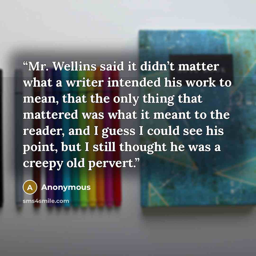 “Mr. Wellins said it didn’t matter what a writer intended his work to mean, that the only thing that mattered was what it meant to the reader, and I guess I could see his point, but I still thought he was a creepy old pervert.” quote by Anonymous