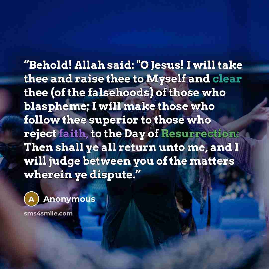 “Behold! Allah said: "O Jesus! I will take thee and raise thee to Myself and clear thee (of the falsehoods) of those who blaspheme; I will make those who follow thee superior to those who reject faith, to the Day of Resurrection: Then shall ye all return unto me, and I will judge between you of the…” quote by Anonymous