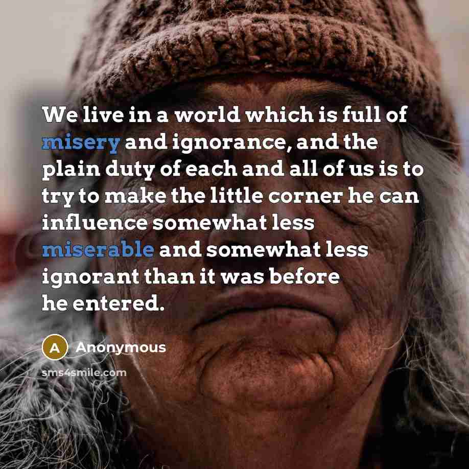 “We live in a world which is full of misery and ignorance, and the plain duty of each and all of us is to try to make the little corner he can influence somewhat less miserable and somewhat less ignorant than it was before he entered.” quote by Anonymous