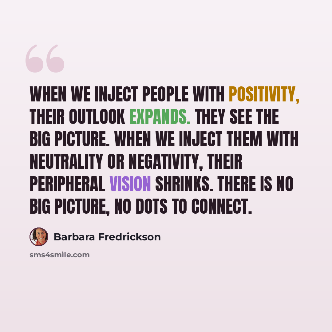 “When we inject people with positivity, their outlook expands. They see the big picture. When we inject them with neutrality or negativity, their peripheral vision shrinks. There is no big picture, no dots to connect.” quote by Barbara Fredrickson