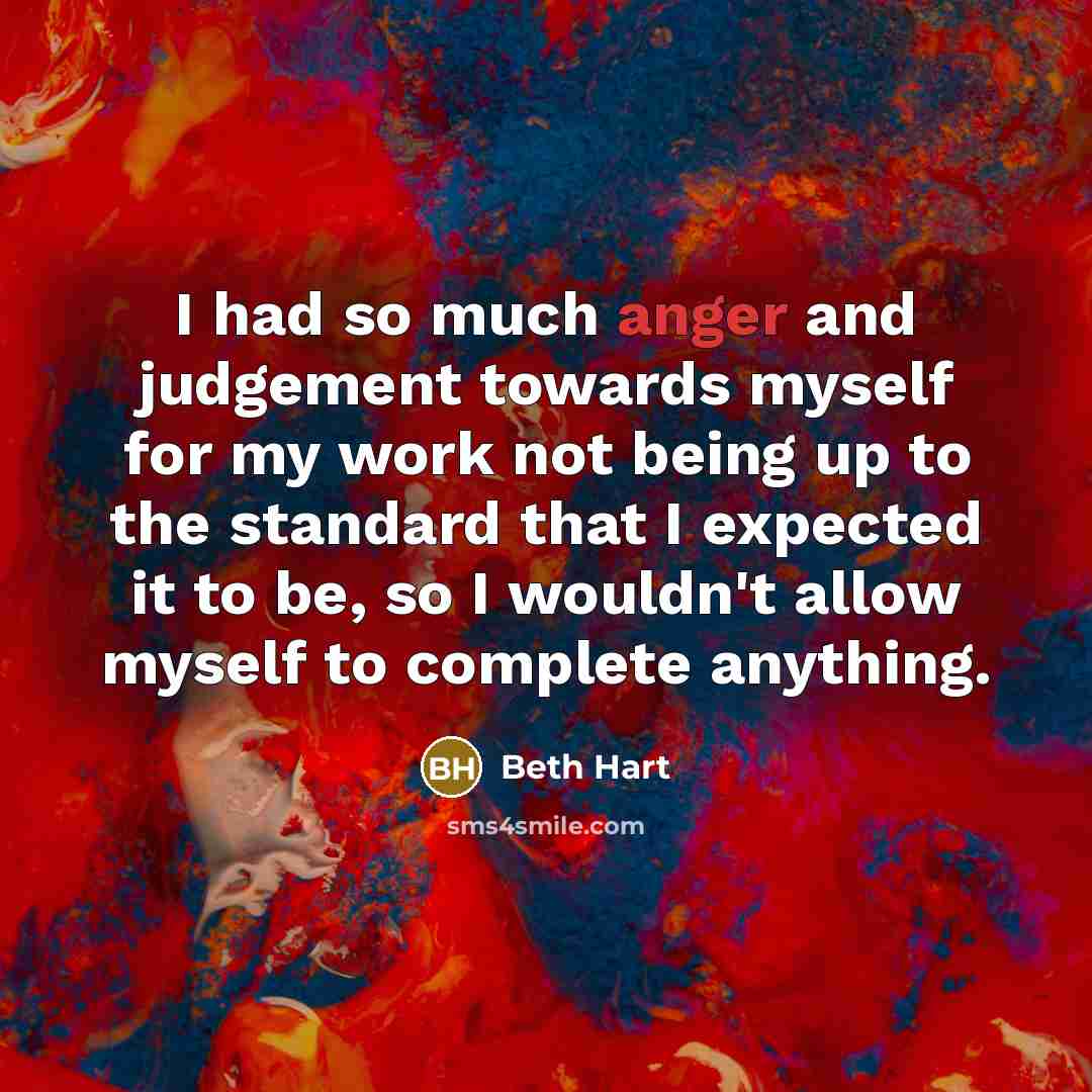 “I had so much anger and judgement towards myself for my work not being up to the standard that I expected it to be, so I wouldn't allow myself to complete anything.” quote by Beth Hart
