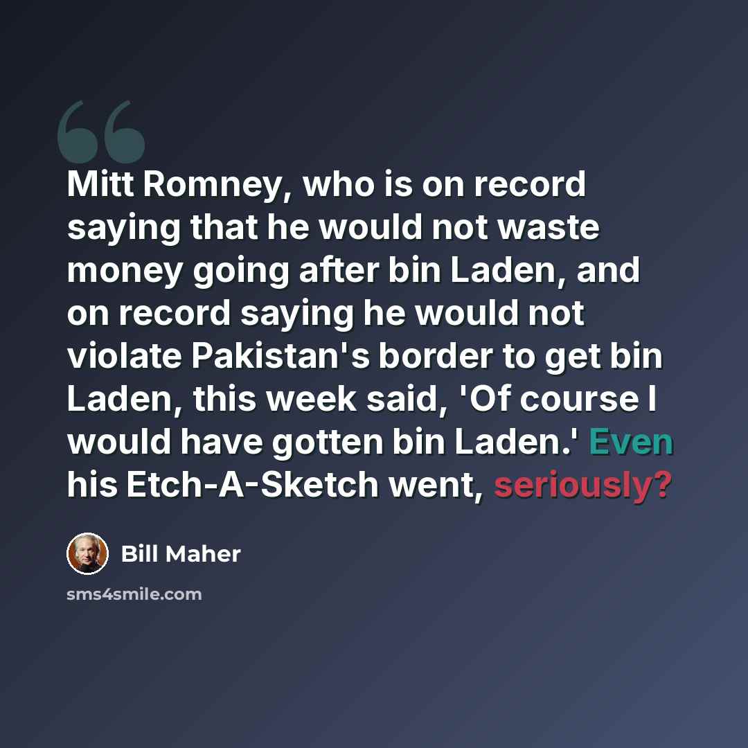 “Mitt Romney, who is on record saying that he would not waste money going after bin Laden, and on record saying he would not violate Pakistan's border to get bin Laden, this week said, 'Of course I would have gotten bin Laden.' Even his Etch-A-Sketch went, seriously?” quote by Bill Maher