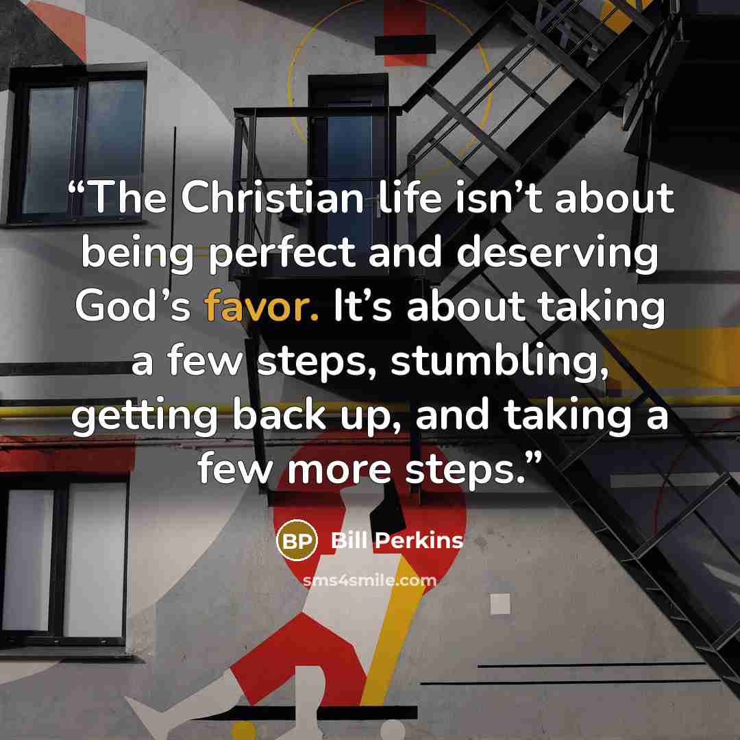 “The Christian life isn’t about being perfect and deserving God’s favor. It’s about taking a few steps, stumbling, getting back up, and taking a few more steps.” quote by Bill Perkins