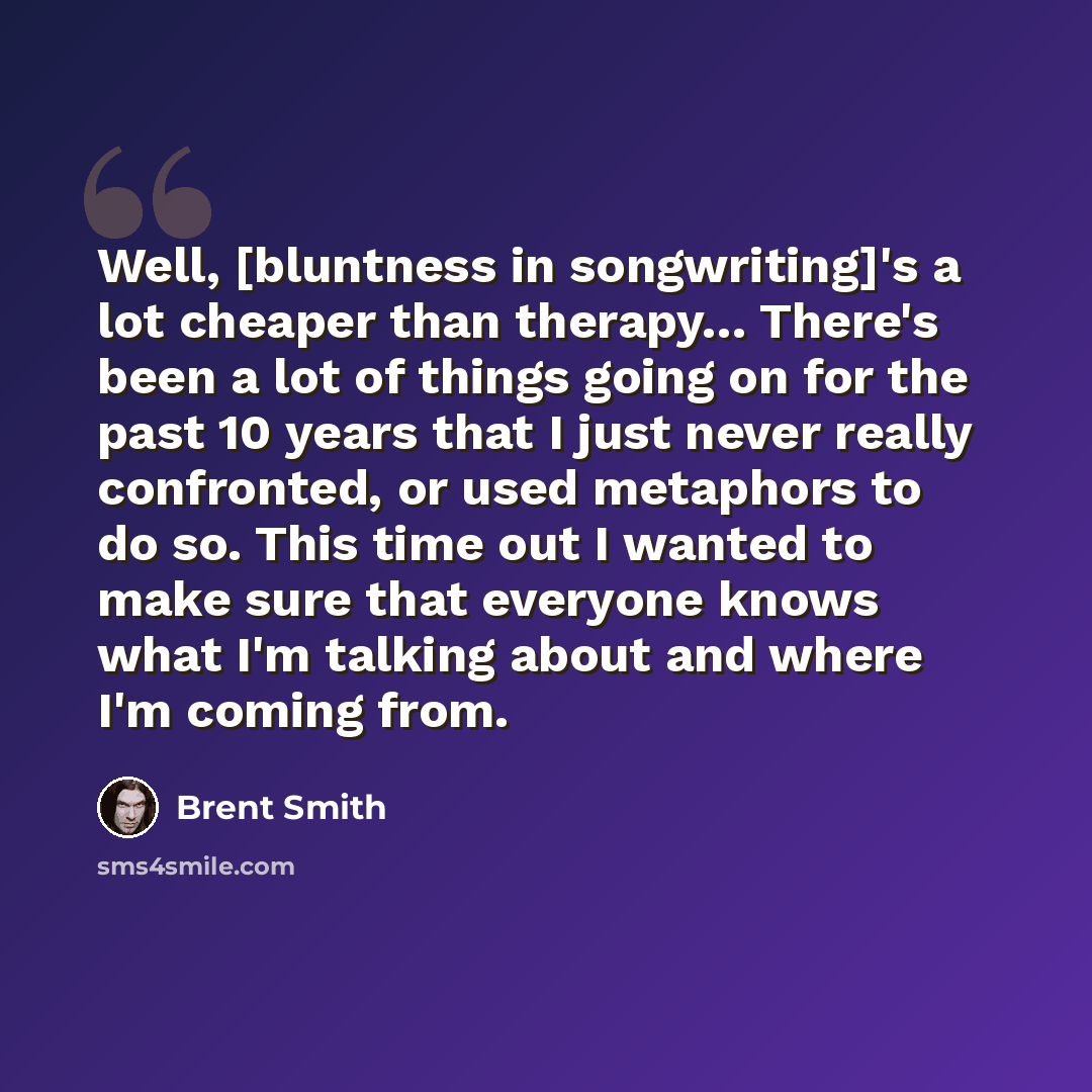 “Well, [bluntness in songwriting]'s a lot cheaper than therapy… There's been a lot of things going on for the past 10 years that I just never really confronted, or used metaphors to do so. This time out I wanted to make sure that everyone knows what I'm talking about and where I'm coming from.” quote by Brent Smith