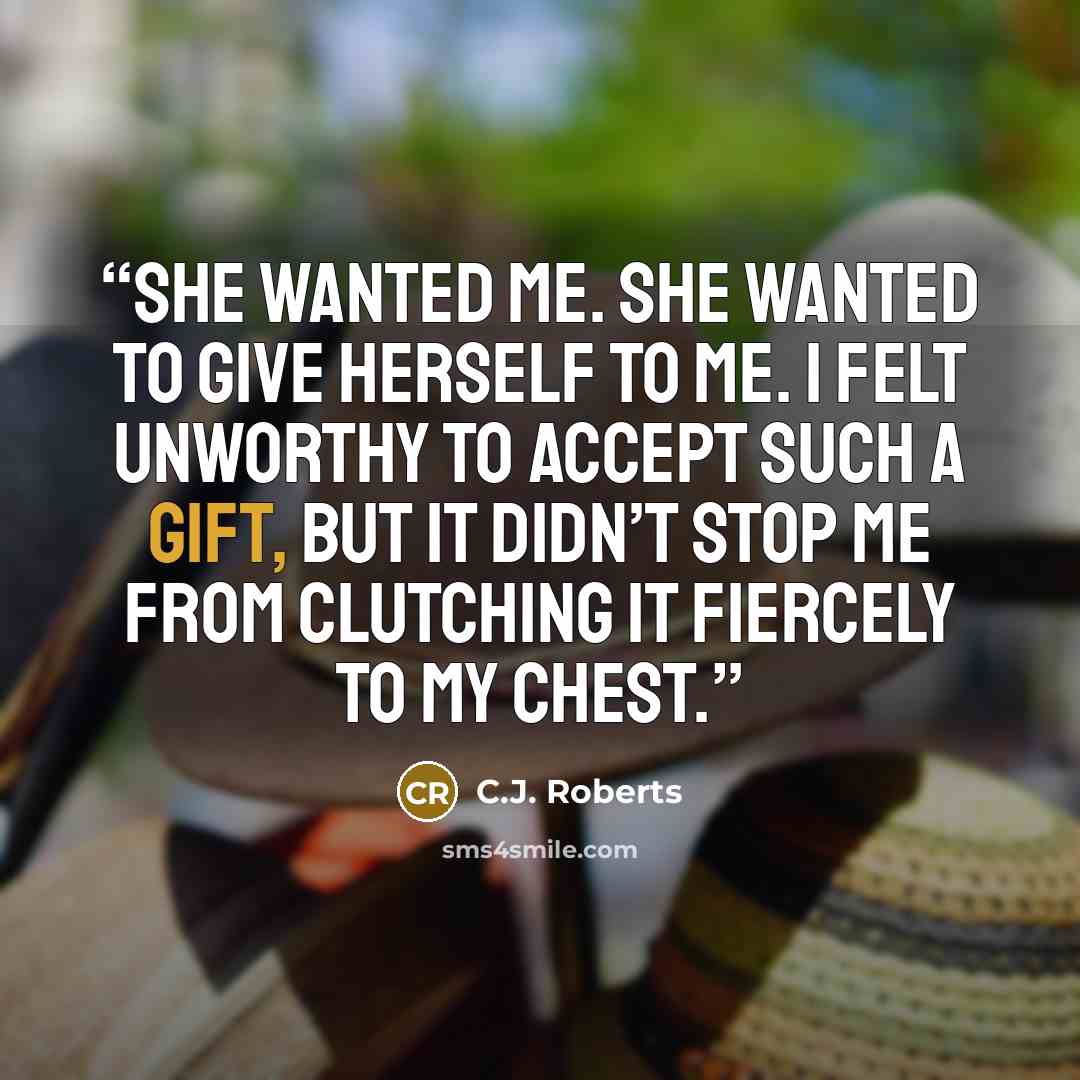 “She wanted me. She wanted to give herself to me. I felt unworthy to accept such a gift, but it didn’t stop me from clutching it fiercely to my chest.” quote by C.J. Roberts