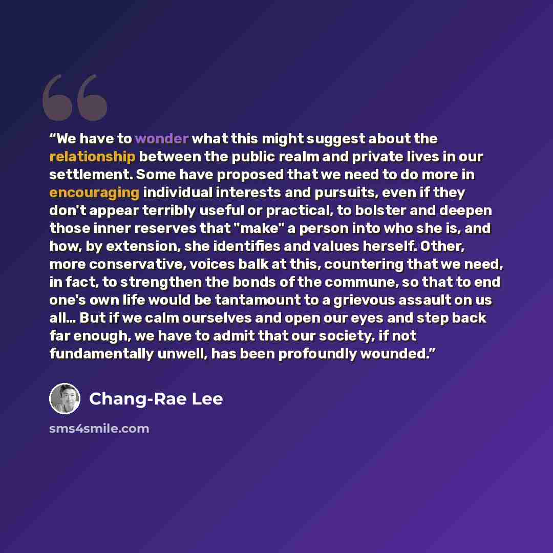 “We have to wonder what this might suggest about the relationship between the public realm and private lives in our settlement. Some have proposed that we need to do more in encouraging individual interests and pursuits, even if they don't appear terribly useful or practical, to bolster and deepen…” quote by Chang-rae Lee