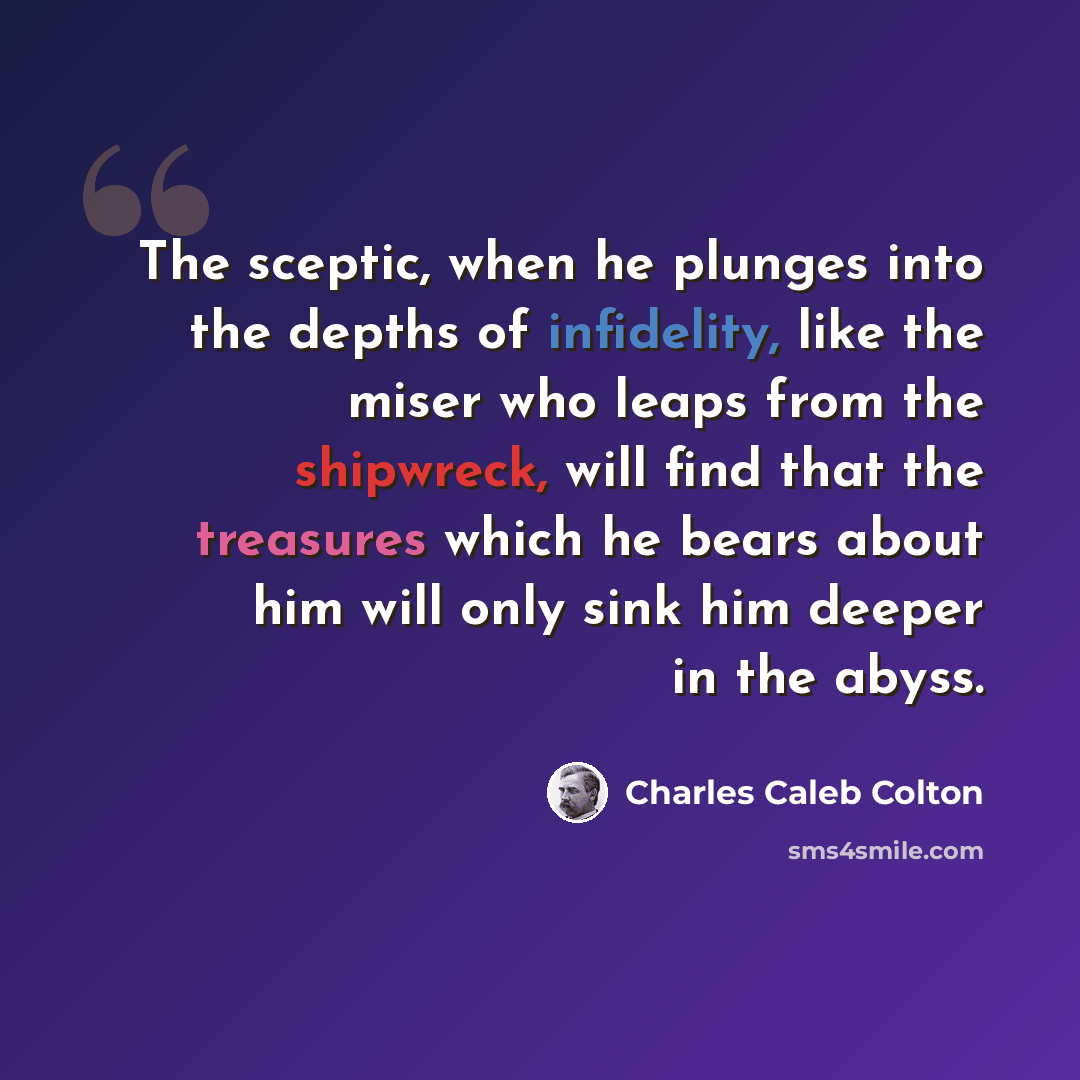 “The sceptic, when he plunges into the depths of infidelity, like the miser who leaps from the shipwreck, will find that the treasures which he bears about him will only sink him deeper in the abyss.” quote by Charles Caleb Colton