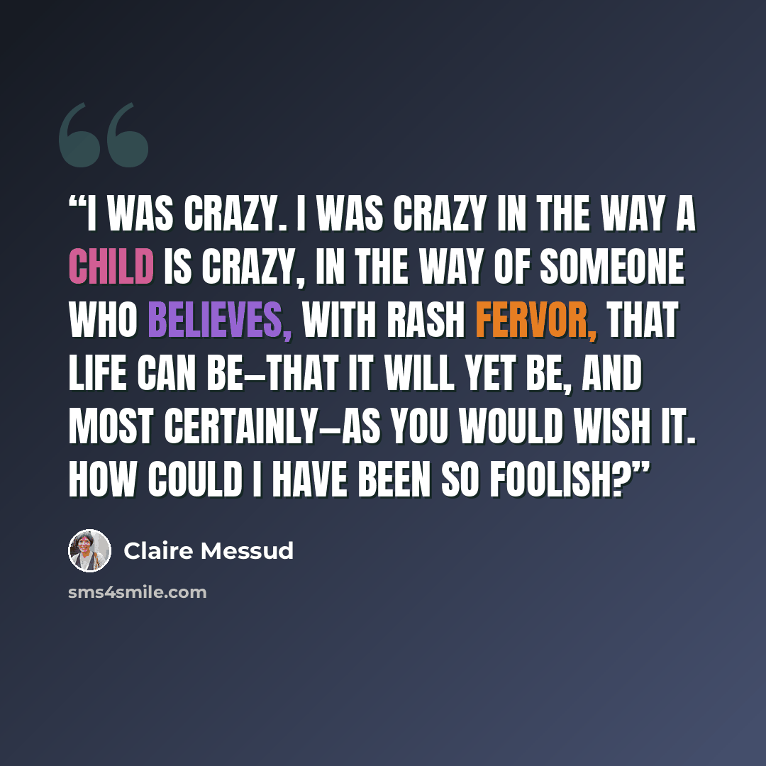 “I was crazy. I was crazy in the way a child is crazy, in the way of someone who believes, with rash fervor, that life can be—that it will yet be, and most certainly—as you would wish it. How could I have been so foolish?” quote by Claire Messud