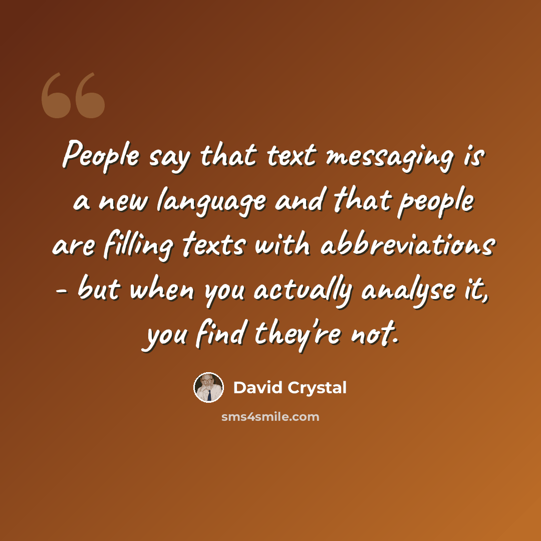 “People say that text messaging is a new language and that people are filling texts with abbreviations - but when you actually analyse it, you find they're not.” quote by David Crystal