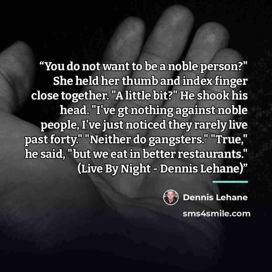“You do not want to be a noble person?" She held her thumb and index finger close together. "A little bit?" He shook his head. "I've gt nothing against noble people, I've just noticed they rarely live past forty." "Neither do gangsters." "True," he said, "but we eat in better restaurants." (Live By…” quote by Dennis Lehane