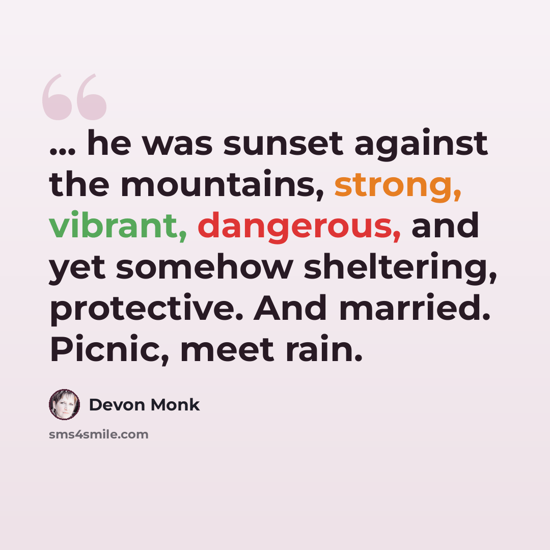 “... he was sunset against the mountains, strong, vibrant, dangerous, and yet somehow sheltering, protective. And married. Picnic, meet rain.” quote by Devon Monk