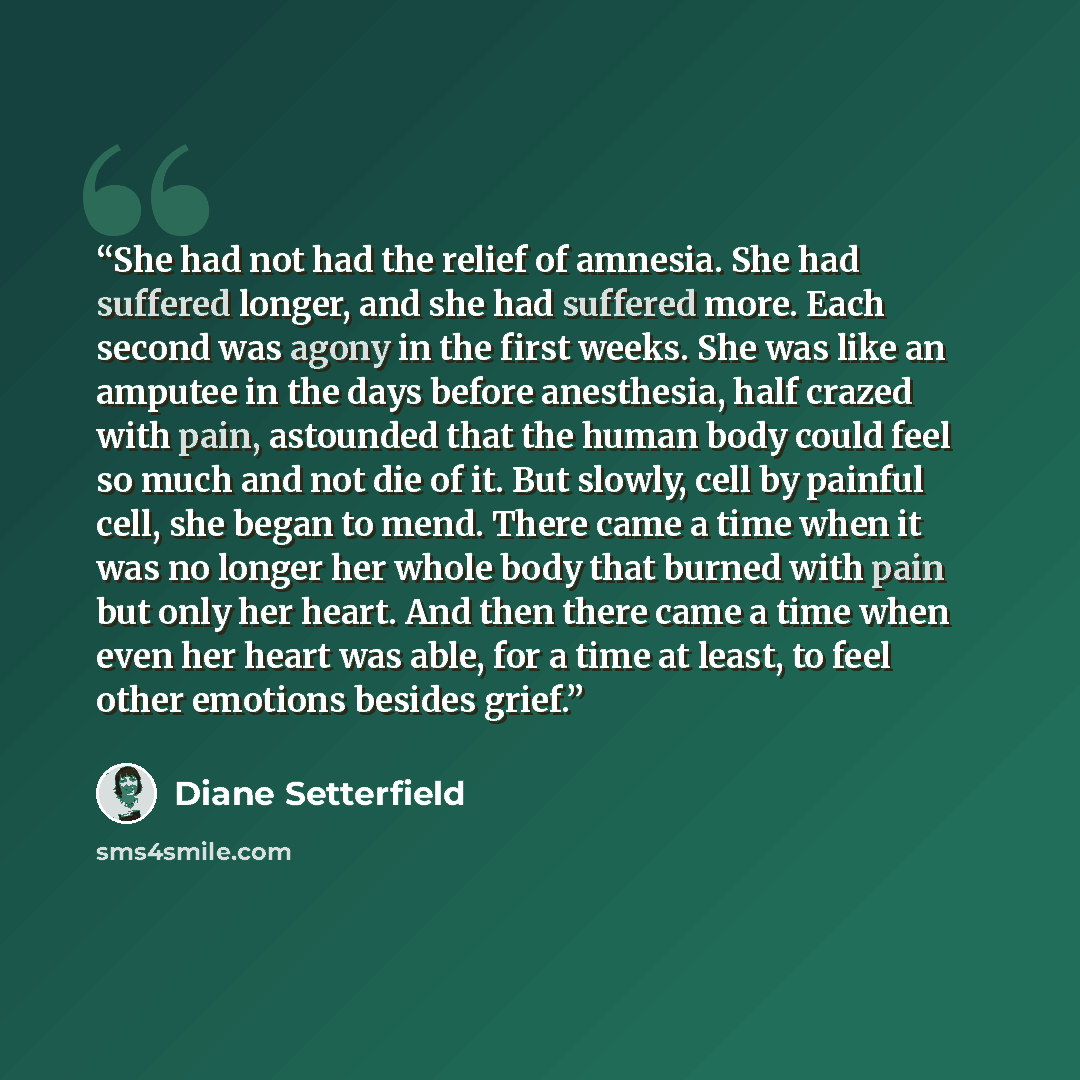 “She had not had the relief of amnesia. She had suffered longer, and she had suffered more. Each second was agony in the first weeks. She was like an amputee in the days before anesthesia, half crazed with pain, astounded that the human body could feel so much and not die of it. But slowly, cell by…” quote by Diane Setterfield