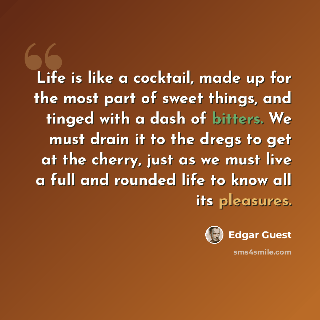 “Life is like a cocktail, made up for the most part of sweet things, and tinged with a dash of bitters. We must drain it to the dregs to get at the cherry, just as we must live a full and rounded life to know all its pleasures.” quote by Edgar Guest