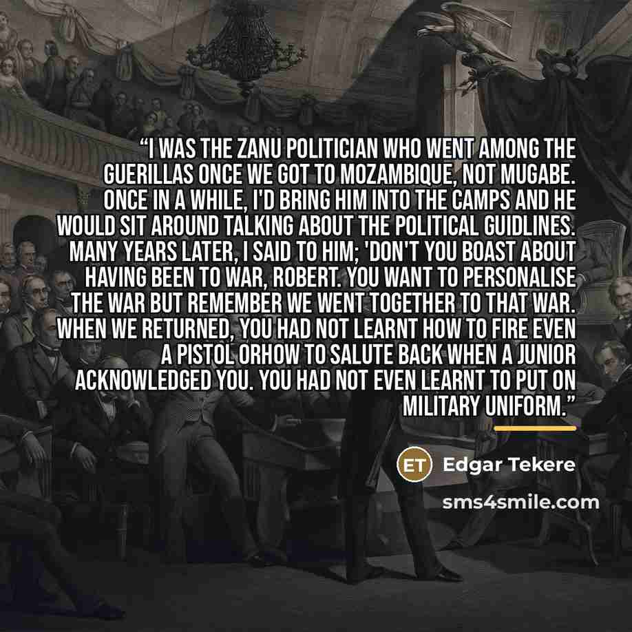 “I was the Zanu politician who went among the guerillas once we got to Mozambique, not Mugabe. Once in a while, I'd bring him into the camps and he would sit around talking about the political guidlines. Many years later, I said to him; 'Don't you boast about having been to war, Robert. You want to…” quote by Edgar Tekere