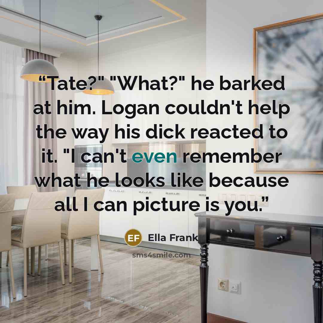“Tate?" "What?" he barked at him. Logan couldn't help the way his dick reacted to it. "I can't even remember what he looks like because all I can picture is you.” quote by Ella Frank