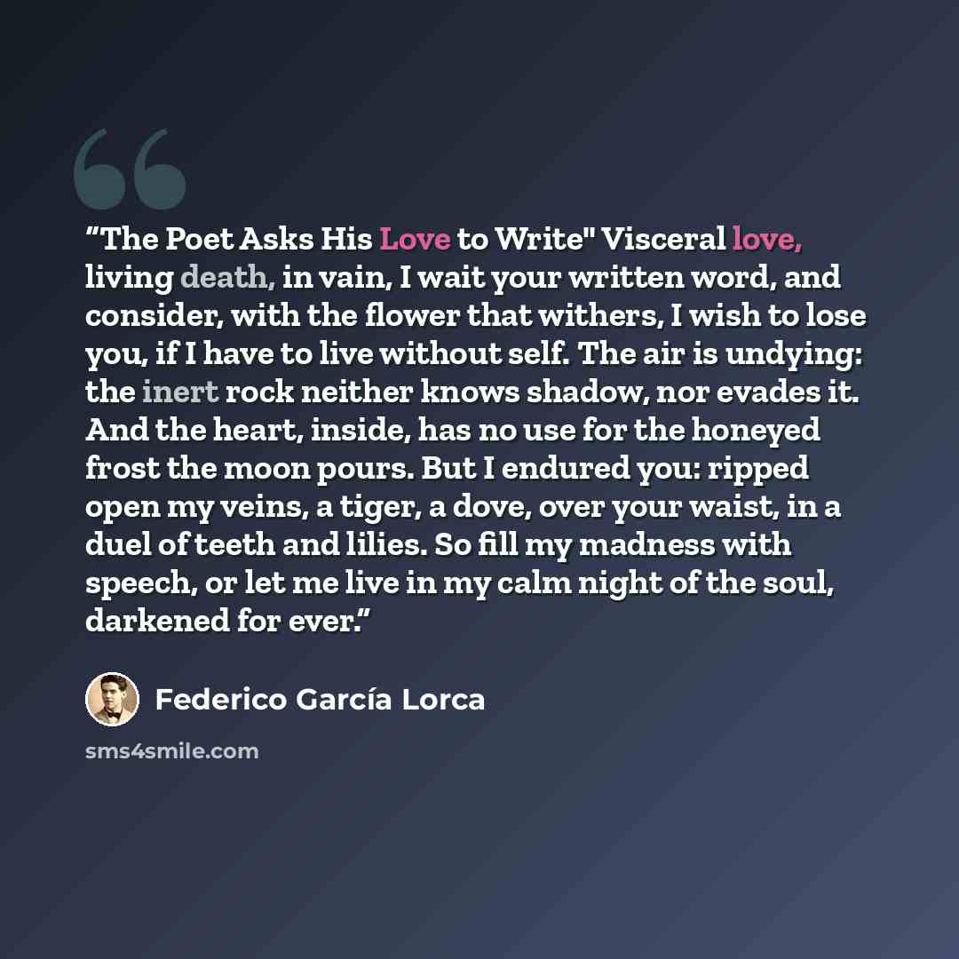“The Poet Asks His Love to Write" Visceral love, living death, in vain, I wait your written word, and consider, with the flower that withers, I wish to lose you, if I have to live without self. The air is undying: the inert rock neither knows shadow, nor evades it. And the heart, inside, has no use…” quote by Federico García Lorca