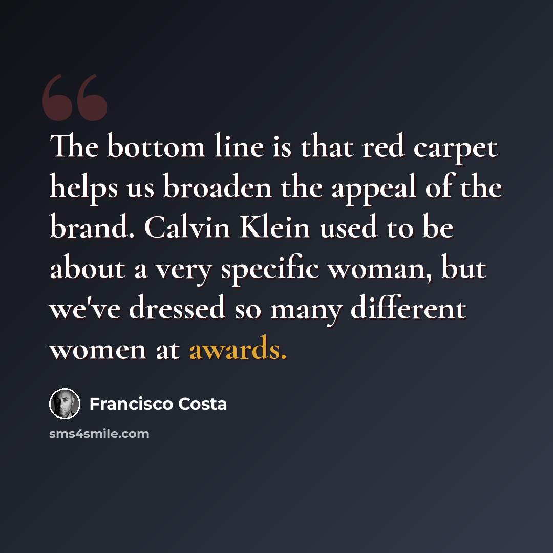 “The bottom line is that red carpet helps us broaden the appeal of the brand. Calvin Klein used to be about a very specific woman, but we've dressed so many different women at awards.” quote by Francisco Costa