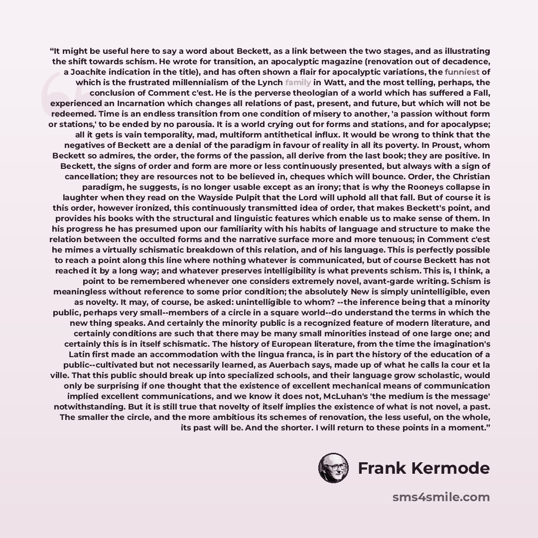 “It might be useful here to say a word about Beckett, as a link between the two stages, and as illustrating the shift towards schism. He wrote for transition, an apocalyptic magazine (renovation out of decadence, a Joachite indication in the title), and has often shown a flair for apocalyptic…” quote by Frank Kermode