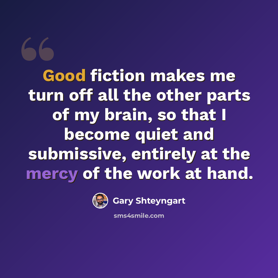 “Good fiction makes me turn off all the other parts of my brain, so that I become quiet and submissive, entirely at the mercy of the work at hand.” quote by Gary Shteyngart
