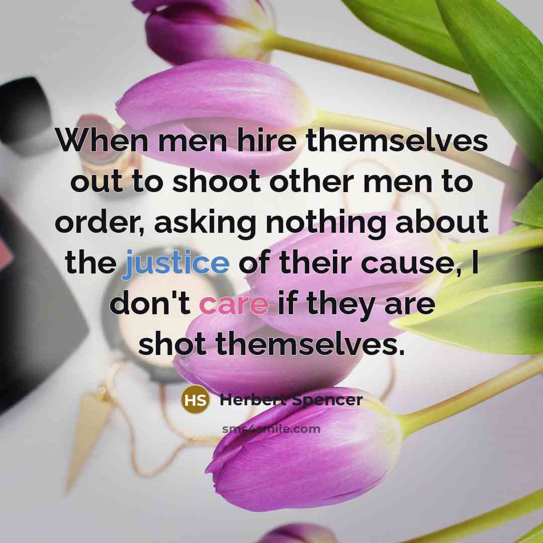 “When men hire themselves out to shoot other men to order, asking nothing about the justice of their cause, I don't care if they are shot themselves.” quote by Herbert Spencer