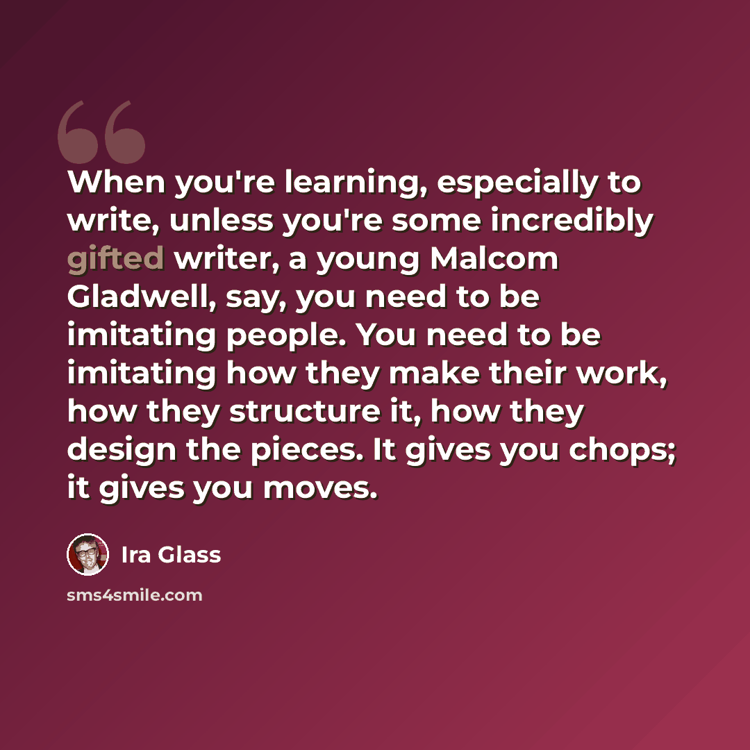 “When you're learning, especially to write, unless you're some incredibly gifted writer, a young Malcom Gladwell, say, you need to be imitating people. You need to be imitating how they make their work, how they structure it, how they design the pieces. It gives you chops; it gives you moves.” quote by Ira Glass