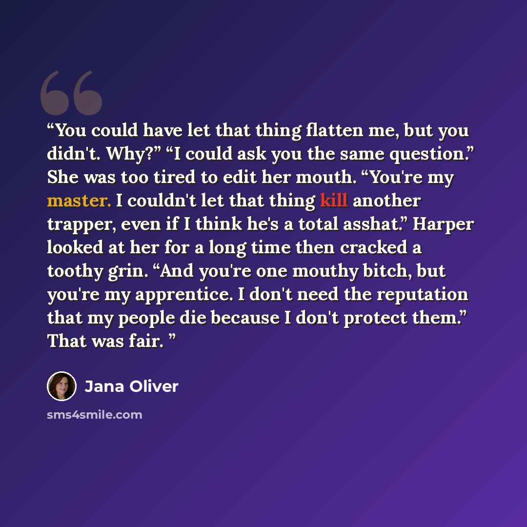 “You could have let that thing flatten me, but you didn't. Why?” “I could ask you the same question.” She was too tired to edit her mouth. “You're my master. I couldn't let that thing kill another trapper, even if I think he's a total asshat.” Harper looked at her for a long time then cracked a…” quote by Jana Oliver