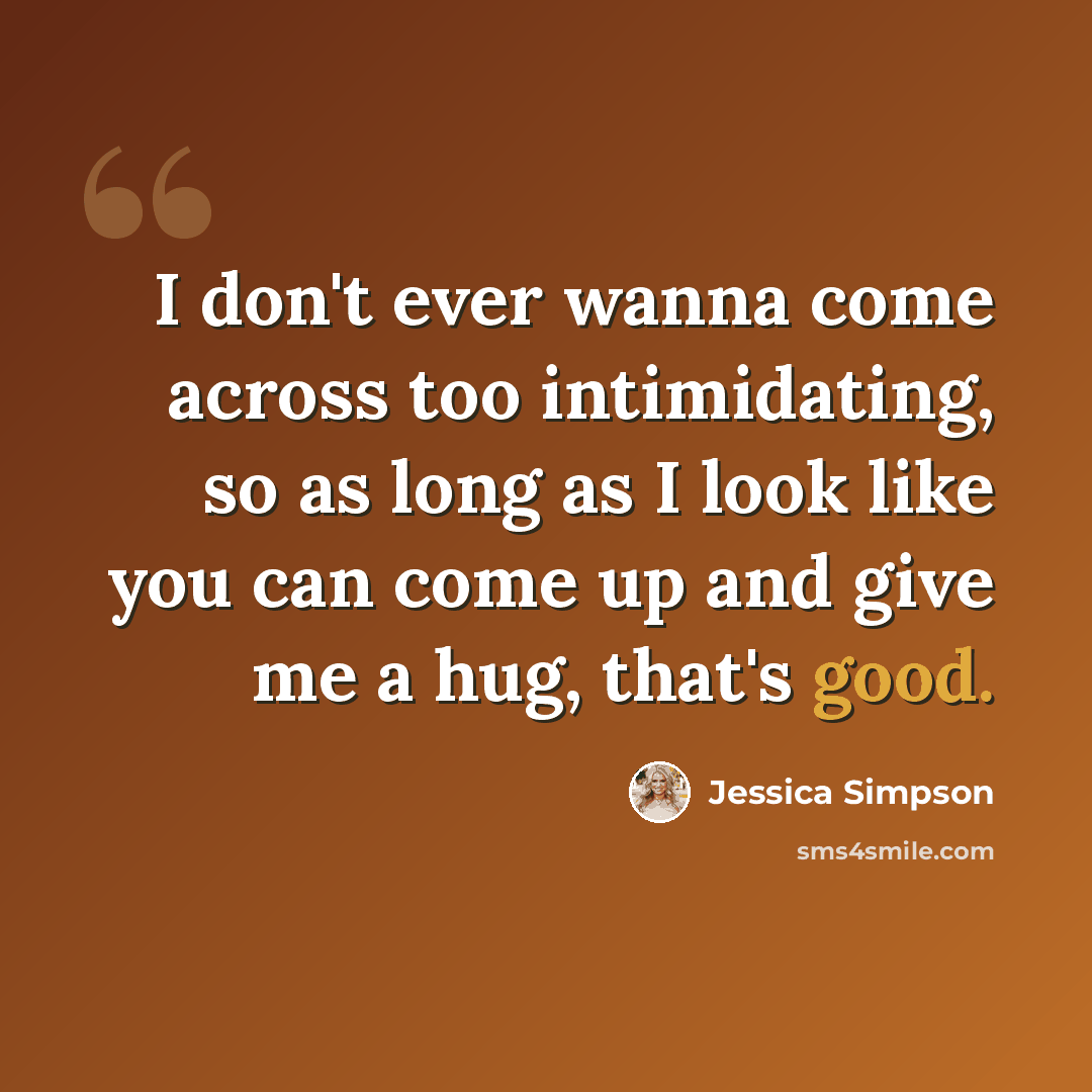 “I don't ever wanna come across too intimidating, so as long as I look like you can come up and give me a hug, that's good.” quote by Jessica Simpson