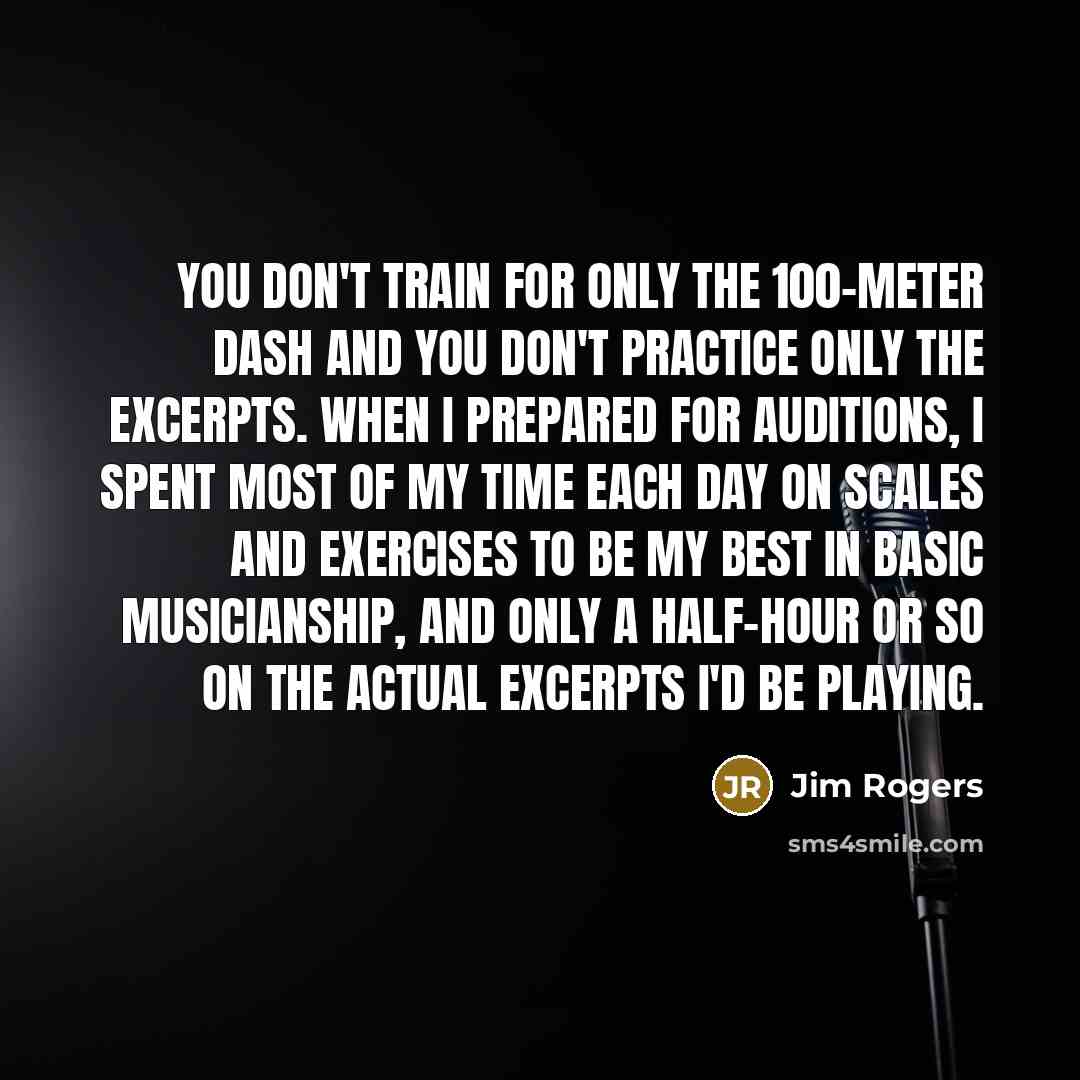 “You don't train for only the 100-meter dash and you don't practice only the excerpts. When I prepared for auditions, I spent most of my time each day on scales and exercises to be my best in basic musicianship, and only a half-hour or so on the actual excerpts I'd be playing.” quote by Jim Rogers