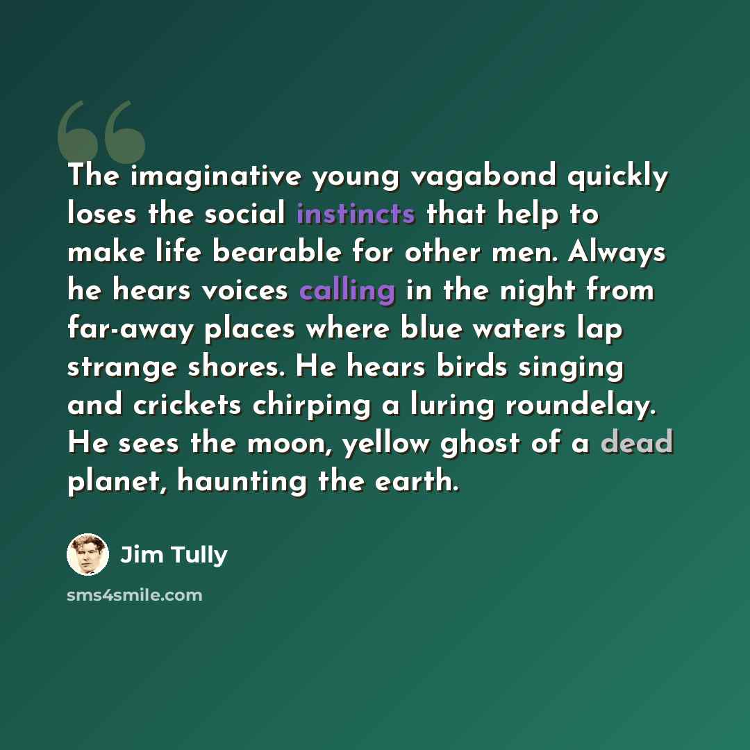 “The imaginative young vagabond quickly loses the social instincts that help to make life bearable for other men. Always he hears voices calling in the night from far-away places where blue waters lap strange shores. He hears birds singing and crickets chirping a luring roundelay. He sees the moon…” quote by Jim Tully