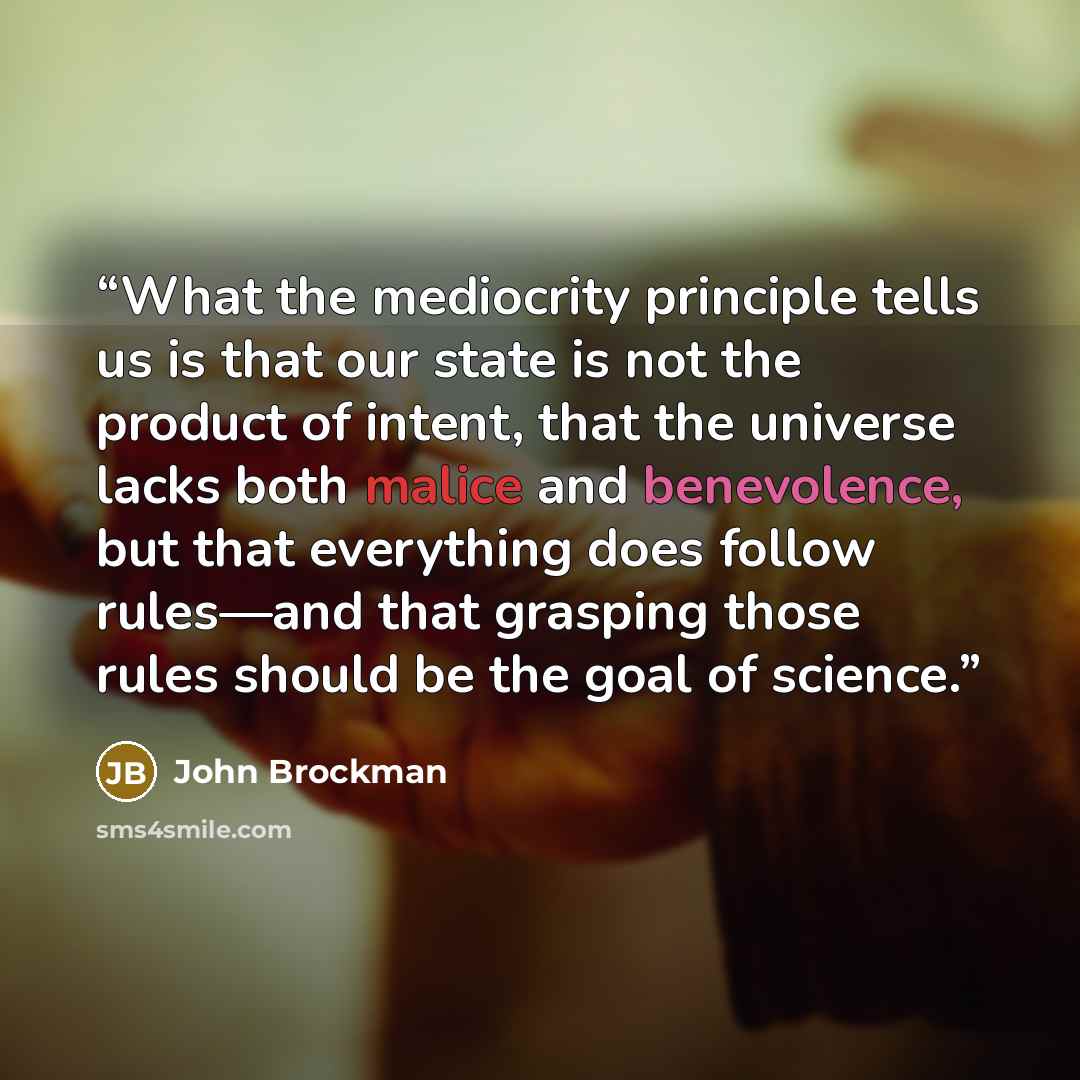 “What the mediocrity principle tells us is that our state is not the product of intent, that the universe lacks both malice and benevolence, but that everything does follow rules—and that grasping those rules should be the goal of science.” quote by John Brockman