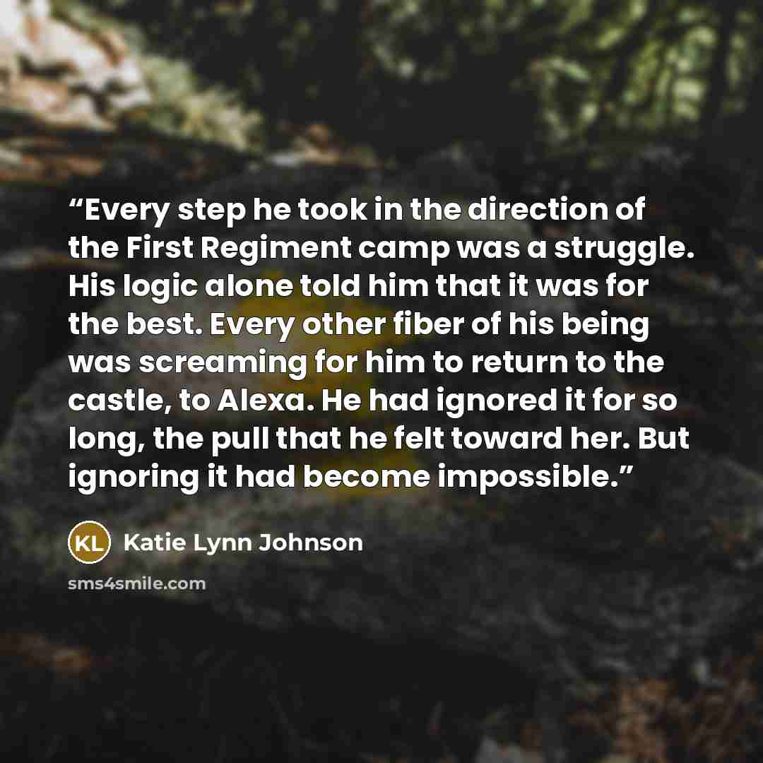 “Every step he took in the direction of the First Regiment camp was a struggle. His logic alone told him that it was for the best. Every other fiber of his being was screaming for him to return to the castle, to Alexa. He had ignored it for so long, the pull that he felt toward her. But ignoring it…” quote by Katie Lynn Johnson