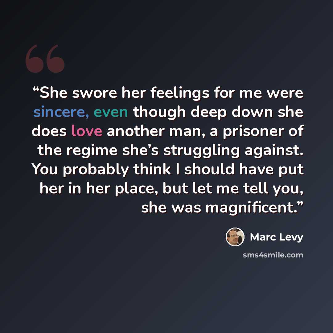 “She swore her feelings for me were sincere, even though deep down she does love another man, a prisoner of the regime she’s struggling against. You probably think I should have put her in her place, but let me tell you, she was magnificent.” quote by Marc Levy