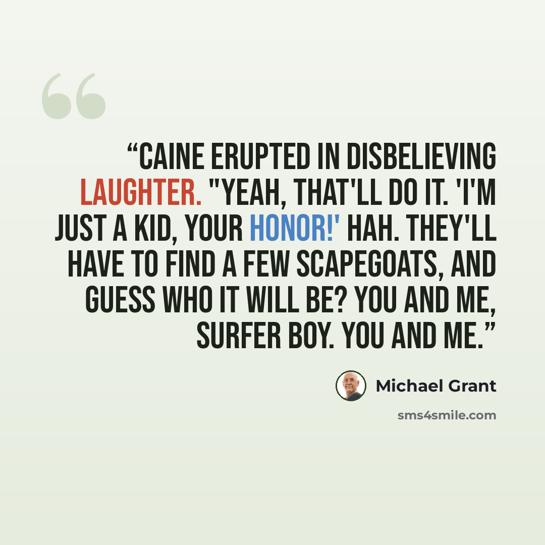 “Caine erupted in disbelieving laughter. "Yeah, that'll do it. 'I'm just a kid, Your Honor!' Hah. They'll have to find a few scapegoats, and guess who it will be? You and me, surfer boy. You and me.” quote by Michael Grant