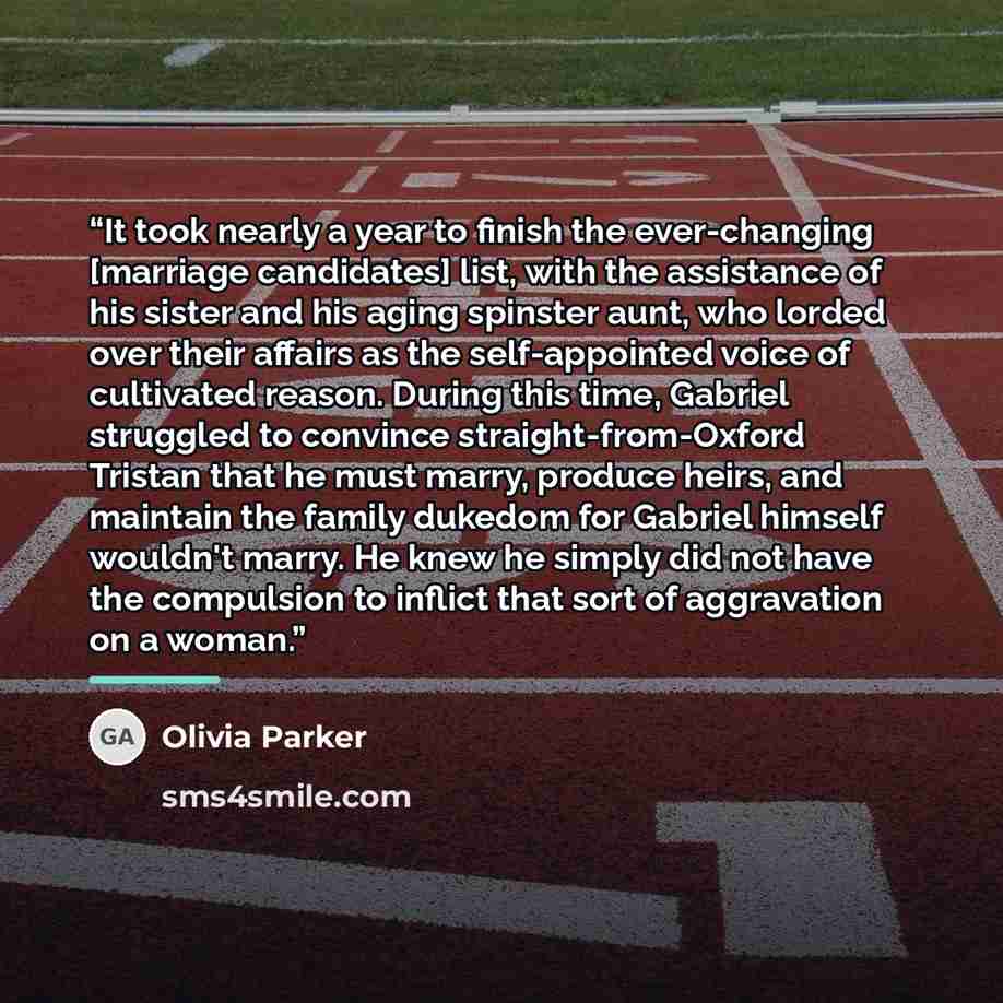 “It took nearly a year to finish the ever-changing [marriage candidates] list, with the assistance of his sister and his aging spinster aunt, who lorded over their affairs as the self-appointed voice of cultivated reason. During this time, Gabriel struggled to convince straight-from-Oxford Tristan…” quote by Olivia Parker