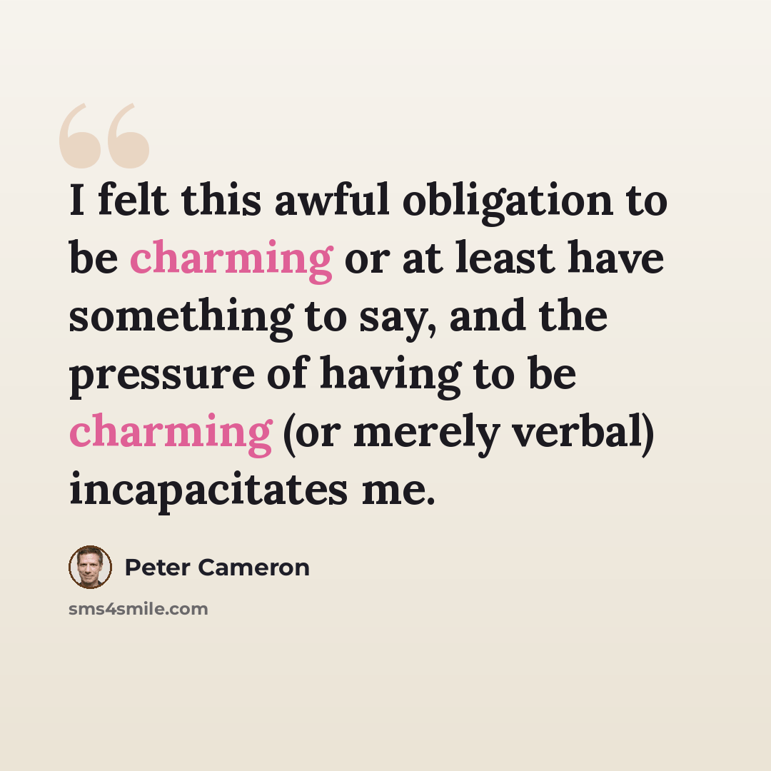 “I felt this awful obligation to be charming or at least have something to say, and the pressure of having to be charming (or merely verbal) incapacitates me.” quote by Peter Cameron