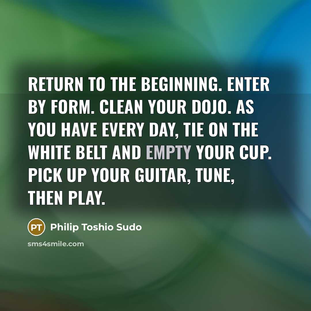 “Return to the beginning. Enter by form. Clean your dojo. As you have every day, tie on the white belt and empty your cup. Pick up your guitar, tune, then play.” quote by Philip Toshio Sudo