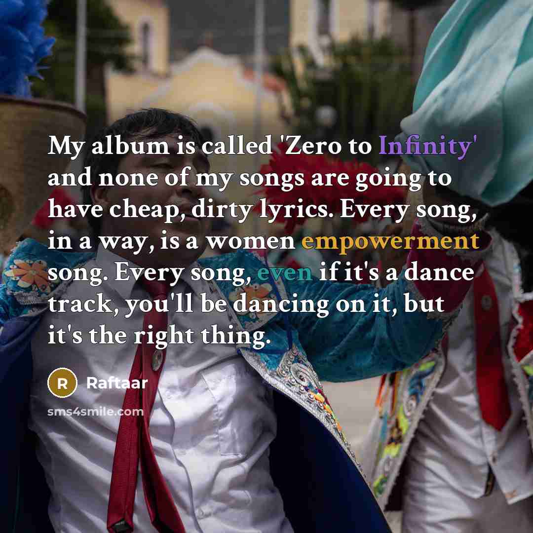 “My album is called 'Zero to Infinity' and none of my songs are going to have cheap, dirty lyrics. Every song, in a way, is a women empowerment song. Every song, even if it's a dance track, you'll be dancing on it, but it's the right thing.” quote by Raftaar