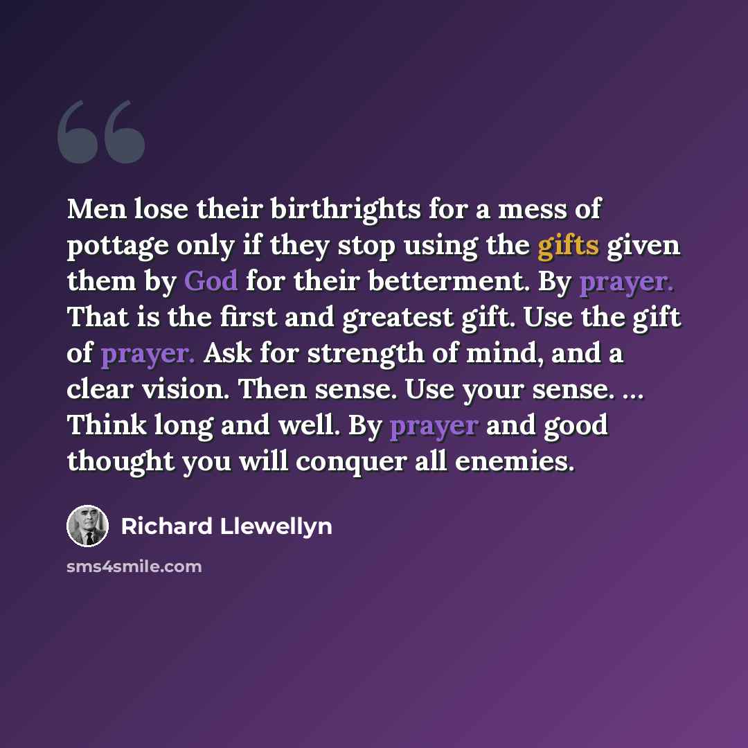“Men lose their birthrights for a mess of pottage only if they stop using the gifts given them by God for their betterment. By prayer. That is the first and greatest gift. Use the gift of prayer. Ask for strength of mind, and a clear vision. Then sense. Use your sense. … Think long and well. By…” quote by Richard Llewellyn